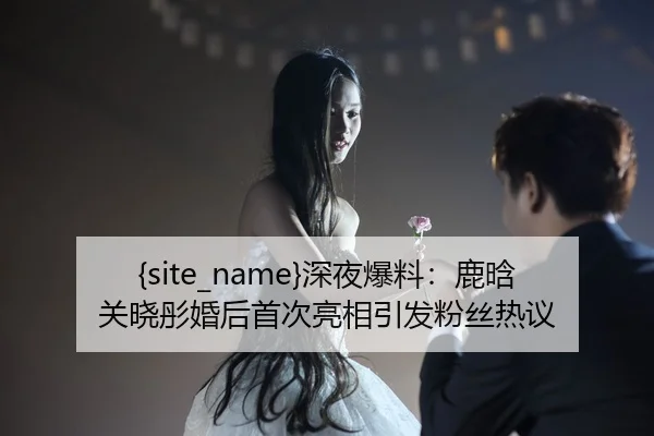 吃瓜网站深夜爆料：鹿晗关晓彤婚后首次亮相引发粉丝热议