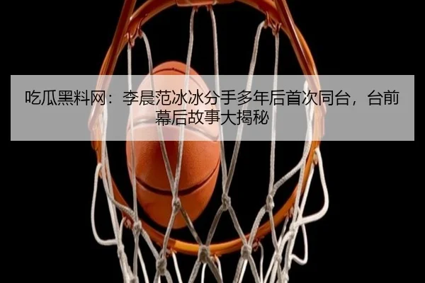 吃瓜黑料网：李晨范冰冰分手多年后首次同台，台前幕后故事大揭秘