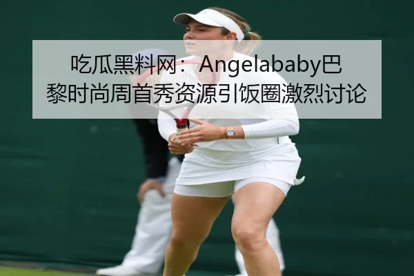 吃瓜黑料网：Angelababy巴黎时尚周首秀资源引饭圈激烈讨论